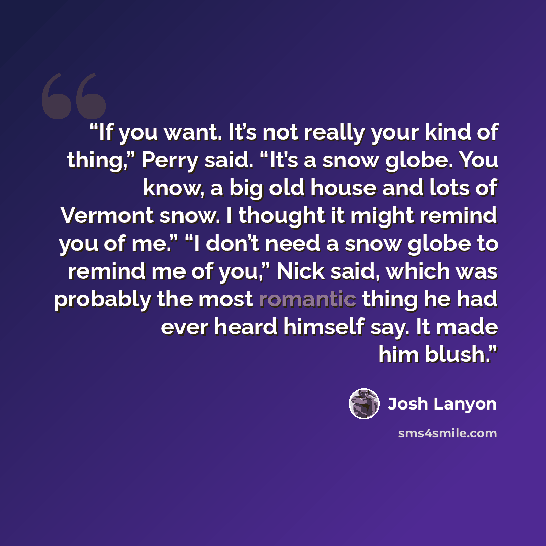 “If you want. It’s not really your kind of thing,” Perry said. “It’s a snow globe. You know, a big old house and lots of Vermont snow. I thought it might remind you of me.” “I don’t need a snow globe to remind me of you,” Nick said, which was probably the most romantic thing he had ever heard…” quote by Josh Lanyon