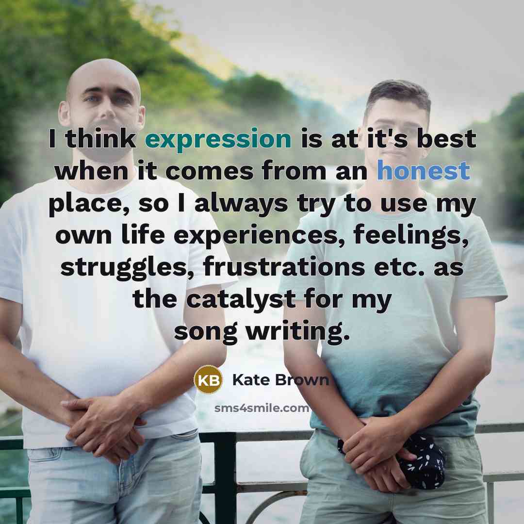 “I think expression is at it's best when it comes from an honest place, so I always try to use my own life experiences, feelings, struggles, frustrations etc. as the catalyst for my song writing.” quote by Kate Brown