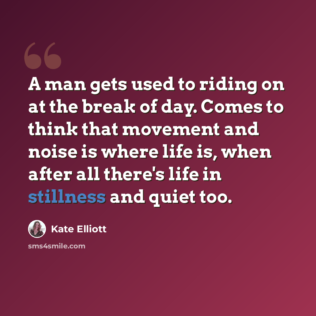 “A man gets used to riding on at the break of day. Comes to think that movement and noise is where life is, when after all there's life in stillness and quiet too.” quote by Kate Elliott