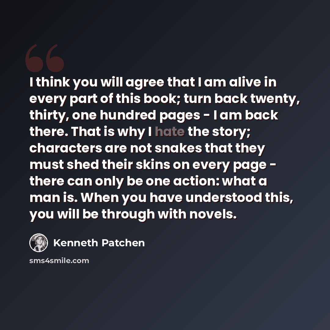 “I think you will agree that I am alive in every part of this book; turn back twenty, thirty, one hundred pages - I am back there. That is why I hate the story; characters are not snakes that they must shed their skins on every page - there can only be one action: what a man is. When you have…” quote by Kenneth Patchen