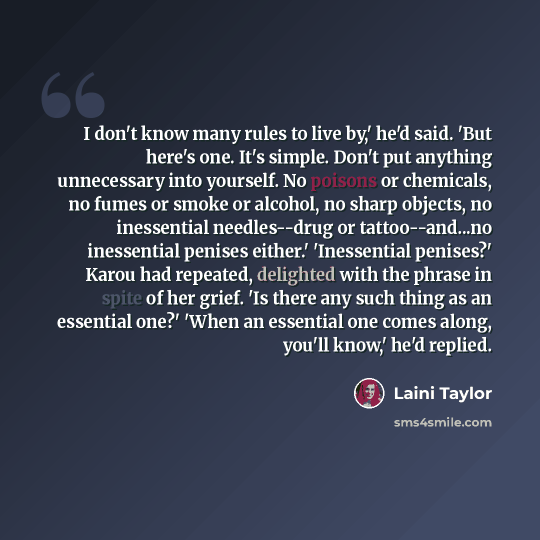 “I don't know many rules to live by,' he'd said. 'But here's one. It's simple. Don't put anything unnecessary into yourself. No poisons or chemicals, no fumes or smoke or alcohol, no sharp objects, no inessential needles--drug or tattoo--and...no inessential penises either.' 'Inessential penises?'…” quote by Laini Taylor