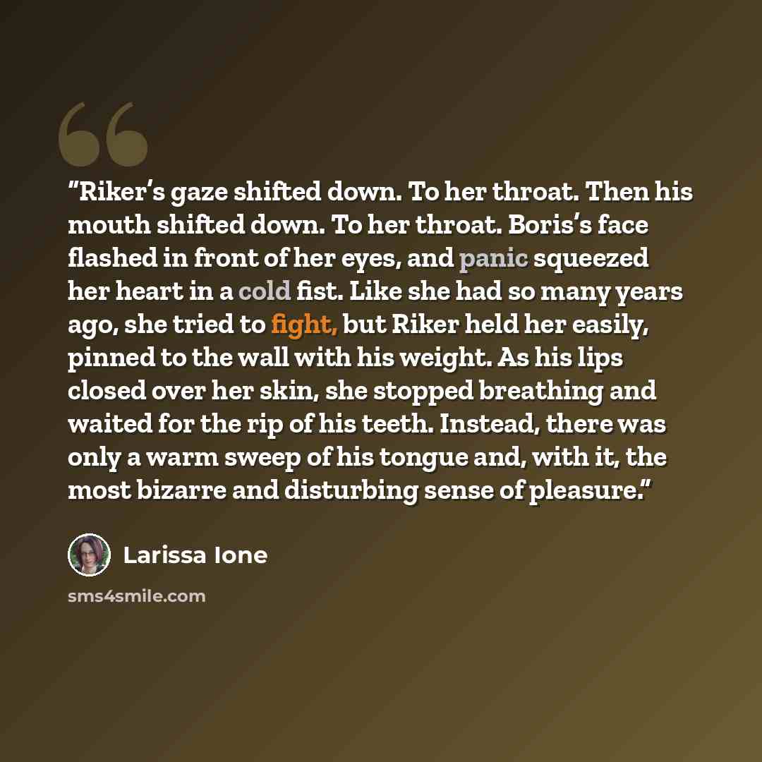 “Riker’s gaze shifted down. To her throat. Then his mouth shifted down. To her throat. Boris’s face flashed in front of her eyes, and panic squeezed her heart in a cold fist. Like she had so many years ago, she tried to fight, but Riker held her easily, pinned to the wall with his weight. As his…” quote by Larissa Ione