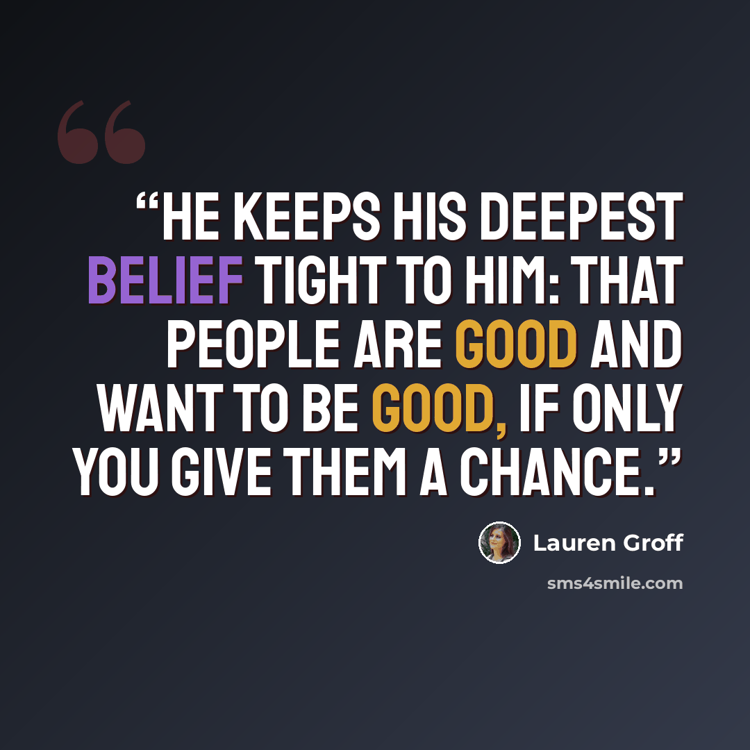 “He keeps his deepest belief tight to him: that people are good and want to be good, if only you give them a chance.” quote by Lauren Groff
