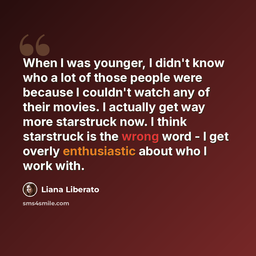 “When I was younger, I didn't know who a lot of those people were because I couldn't watch any of their movies. I actually get way more starstruck now. I think starstruck is the wrong word - I get overly enthusiastic about who I work with.” quote by Liana Liberato