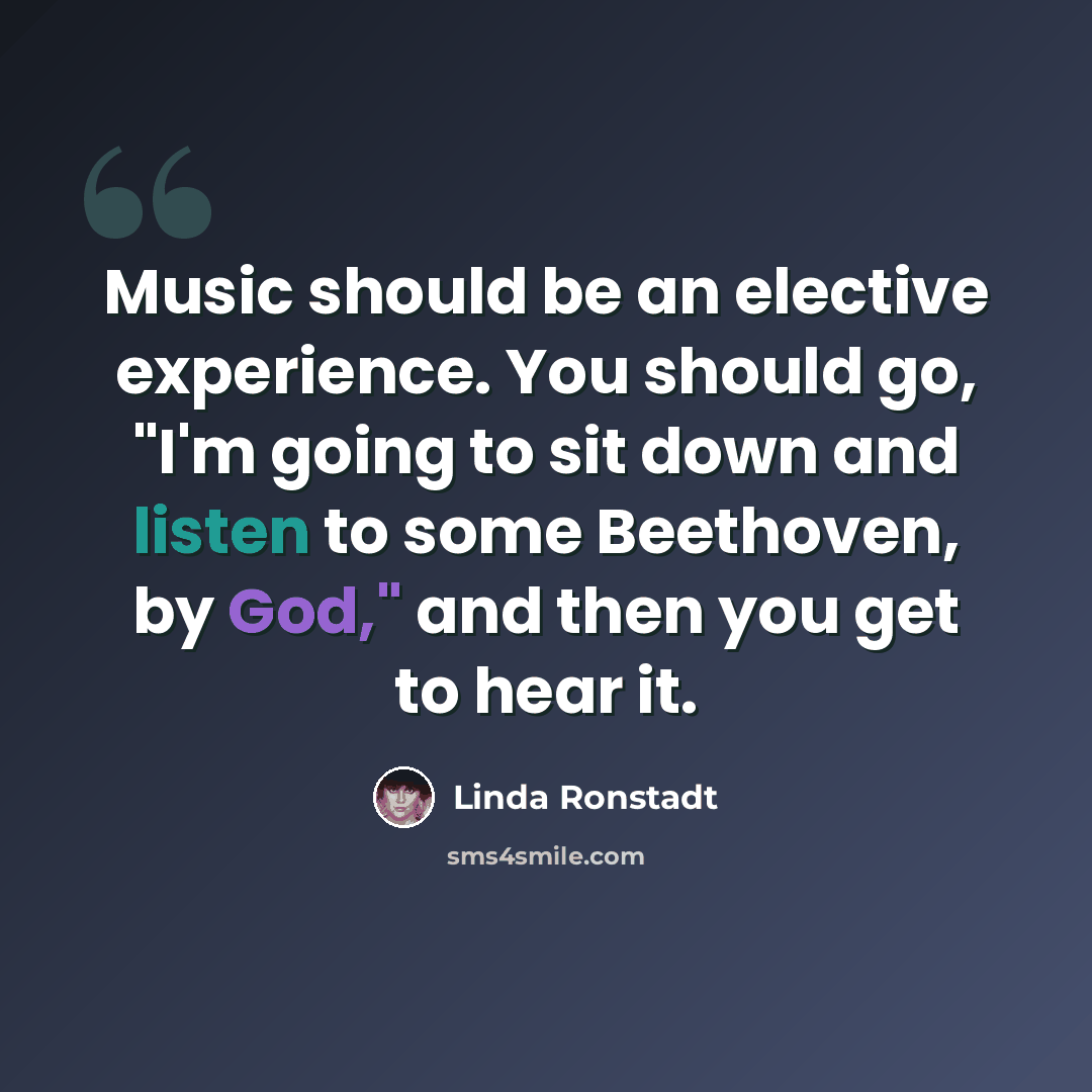 “Music should be an elective experience. You should go, "I'm going to sit down and listen to some Beethoven, by God," and then you get to hear it.” quote by Linda Ronstadt