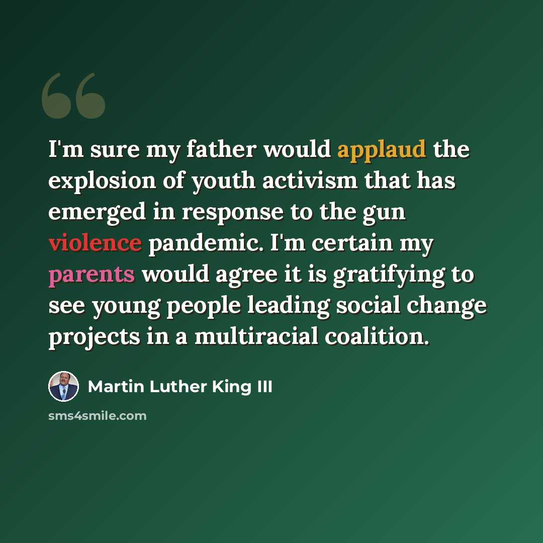 “I'm sure my father would applaud the explosion of youth activism that has emerged in response to the gun violence pandemic. I'm certain my parents would agree it is gratifying to see young people leading social change projects in a multiracial coalition.” quote by Martin Luther King III