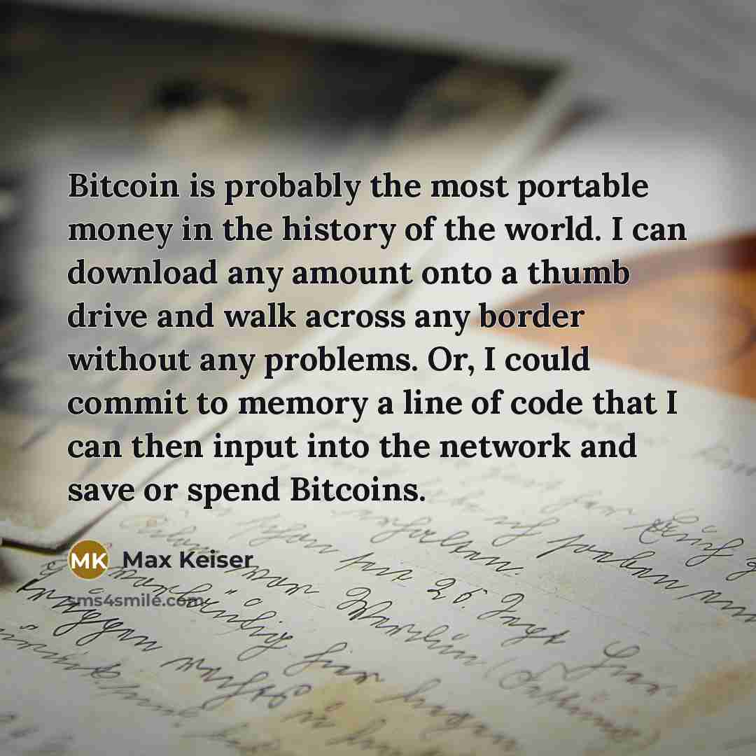 “Bitcoin is probably the most portable money in the history of the world. I can download any amount onto a thumb drive and walk across any border without any problems. Or, I could commit to memory a line of code that I can then input into the network and save or spend Bitcoins.” quote by Max Keiser