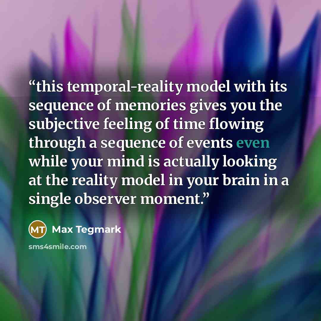 “this temporal-reality model with its sequence of memories gives you the subjective feeling of time flowing through a sequence of events even while your mind is actually looking at the reality model in your brain in a single observer moment.” quote by Max Tegmark