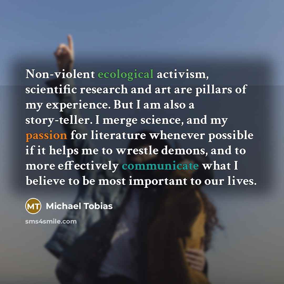 “Non-violent ecological activism, scientific research and art are pillars of my experience. But I am also a story-teller. I merge science, and my passion for literature whenever possible if it helps me to wrestle demons, and to more effectively communicate what I believe to be most important to our…” quote by Michael Tobias