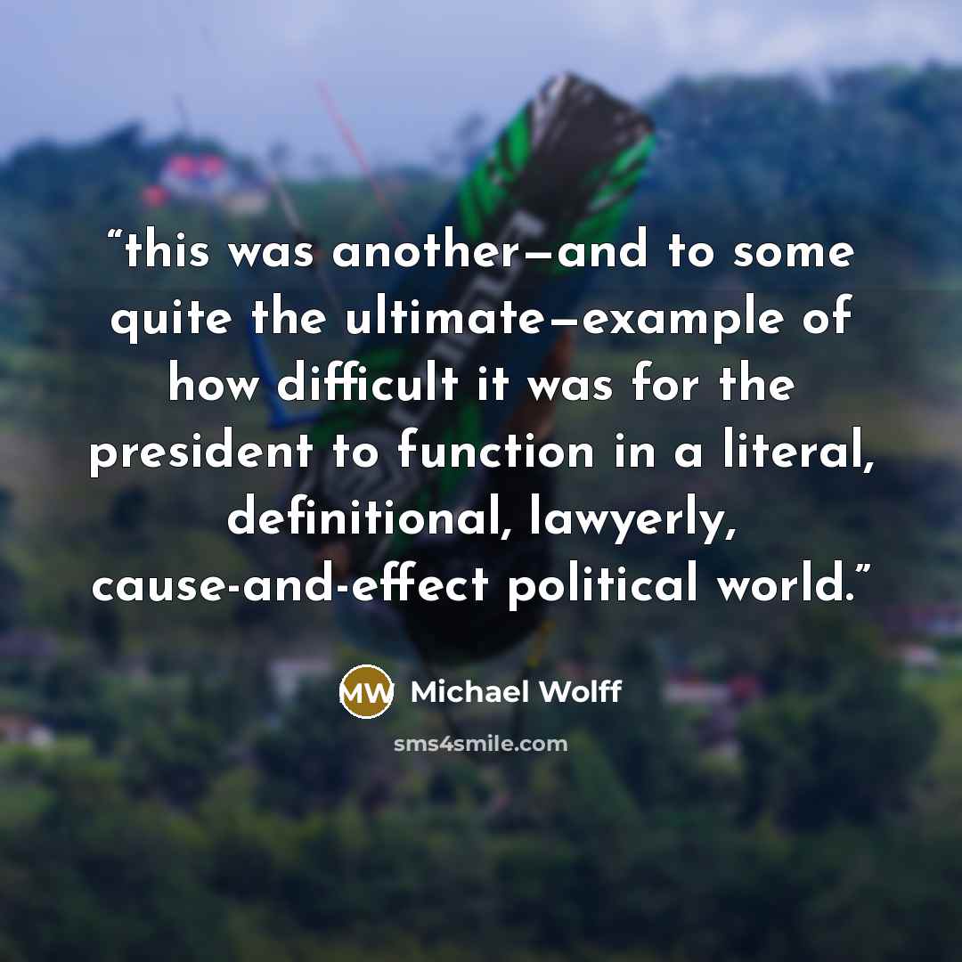 “this was another—and to some quite the ultimate—example of how difficult it was for the president to function in a literal, definitional, lawyerly, cause-and-effect political world.” quote by Michael Wolff
