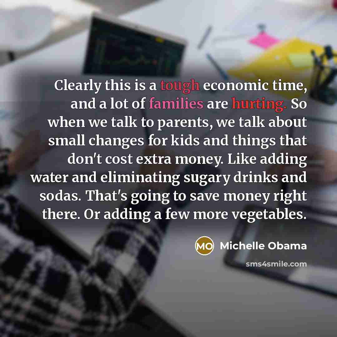 “Clearly this is a tough economic time, and a lot of families are hurting. So when we talk to parents, we talk about small changes for kids and things that don't cost extra money. Like adding water and eliminating sugary drinks and sodas. That's going to save money right there. Or adding a few more…” quote by Michelle Obama