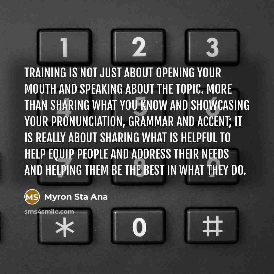 “Training is not just about opening your mouth and speaking about the topic. More than sharing what you know and showcasing your pronunciation, grammar and accent; it is really about sharing what is helpful to help equip people and address their needs and helping them be the best in what they do.” quote by Myron Sta Ana