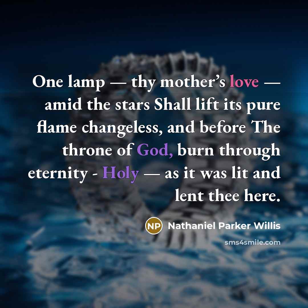 “One lamp — thy mother’s love — amid the stars Shall lift its pure flame changeless, and before The throne of God, burn through eternity - Holy — as it was lit and lent thee here.” quote by Nathaniel Parker Willis