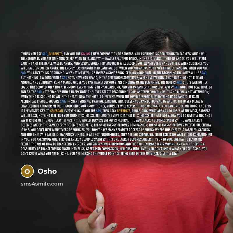 “When you are sad, celebrate, and you are giving a new composition to sadness. You are bringing something to sadness which will transform it. You are bringing celebration to it. Angry? -- have a beautiful dance. In the beginning it will be angry. You will start dancing and the dance will be angry…” quote by Osho
