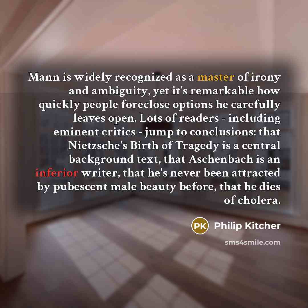 “Mann is widely recognized as a master of irony and ambiguity, yet it's remarkable how quickly people foreclose options he carefully leaves open. Lots of readers - including eminent critics - jump to conclusions: that Nietzsche's Birth of Tragedy is a central background text, that Aschenbach is an…” quote by Philip Kitcher