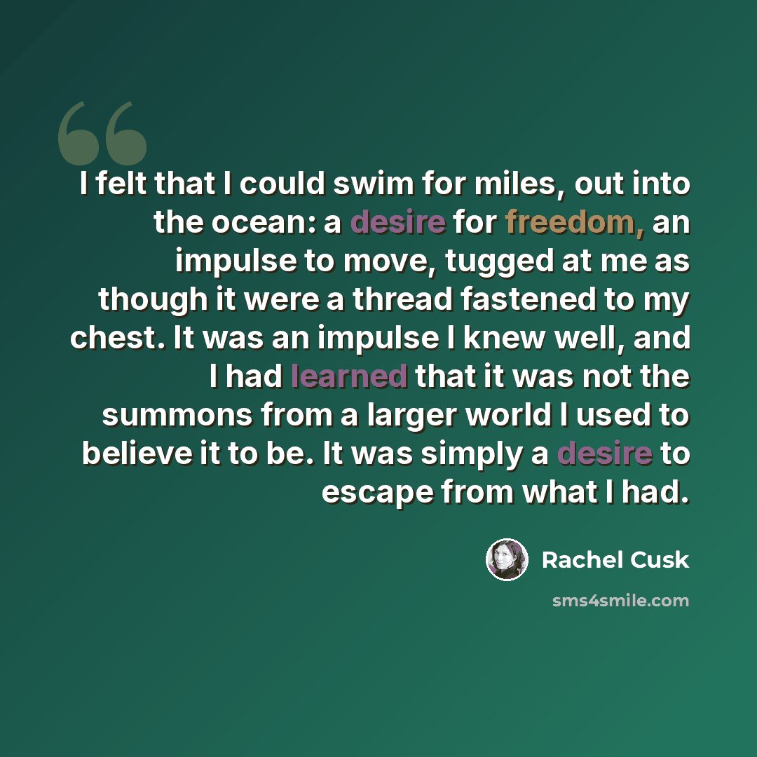 “I felt that I could swim for miles, out into the ocean: a desire for freedom, an impulse to move, tugged at me as though it were a thread fastened to my chest. It was an impulse I knew well, and I had learned that it was not the summons from a larger world I used to believe it to be. It was simply…” quote by Rachel Cusk