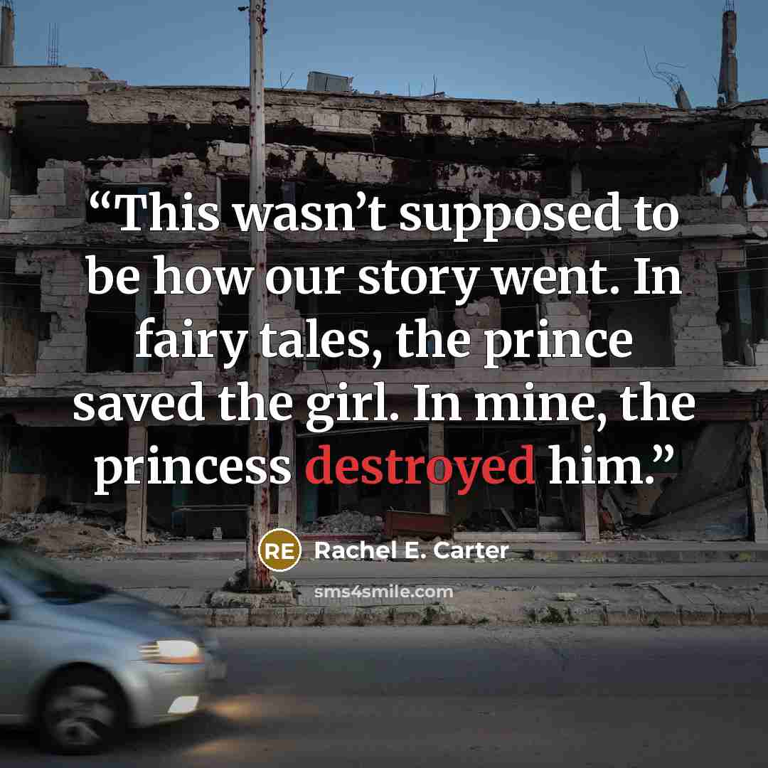 “This wasn’t supposed to be how our story went. In fairy tales, the prince saved the girl. In mine, the princess destroyed him.” quote by Rachel E. Carter