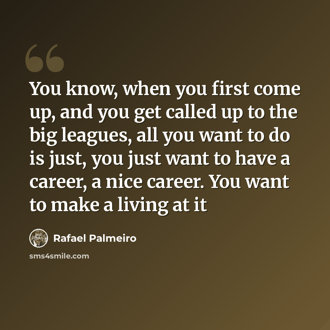 “You know, when you first come up, and you get called up to the big leagues, all you want to do is just, you just want to have a career, a nice career. You want to make a living at it” quote by Rafael Palmeiro
