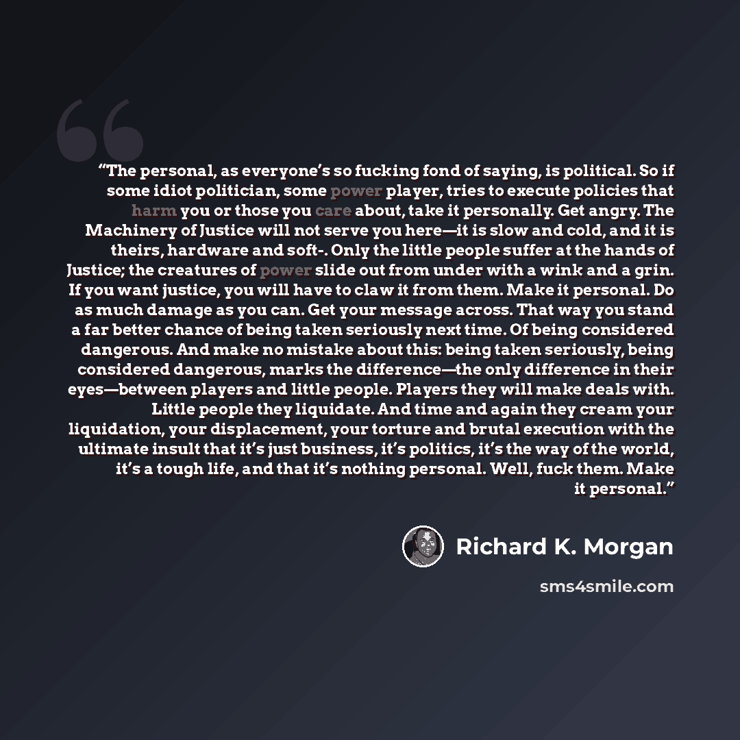 “The personal, as everyone’s so fucking fond of saying, is political. So if some idiot politician, some power player, tries to execute policies that harm you or those you care about, take it personally. Get angry. The Machinery of Justice will not serve you here—it is slow and cold, and it is…” quote by Richard K. Morgan