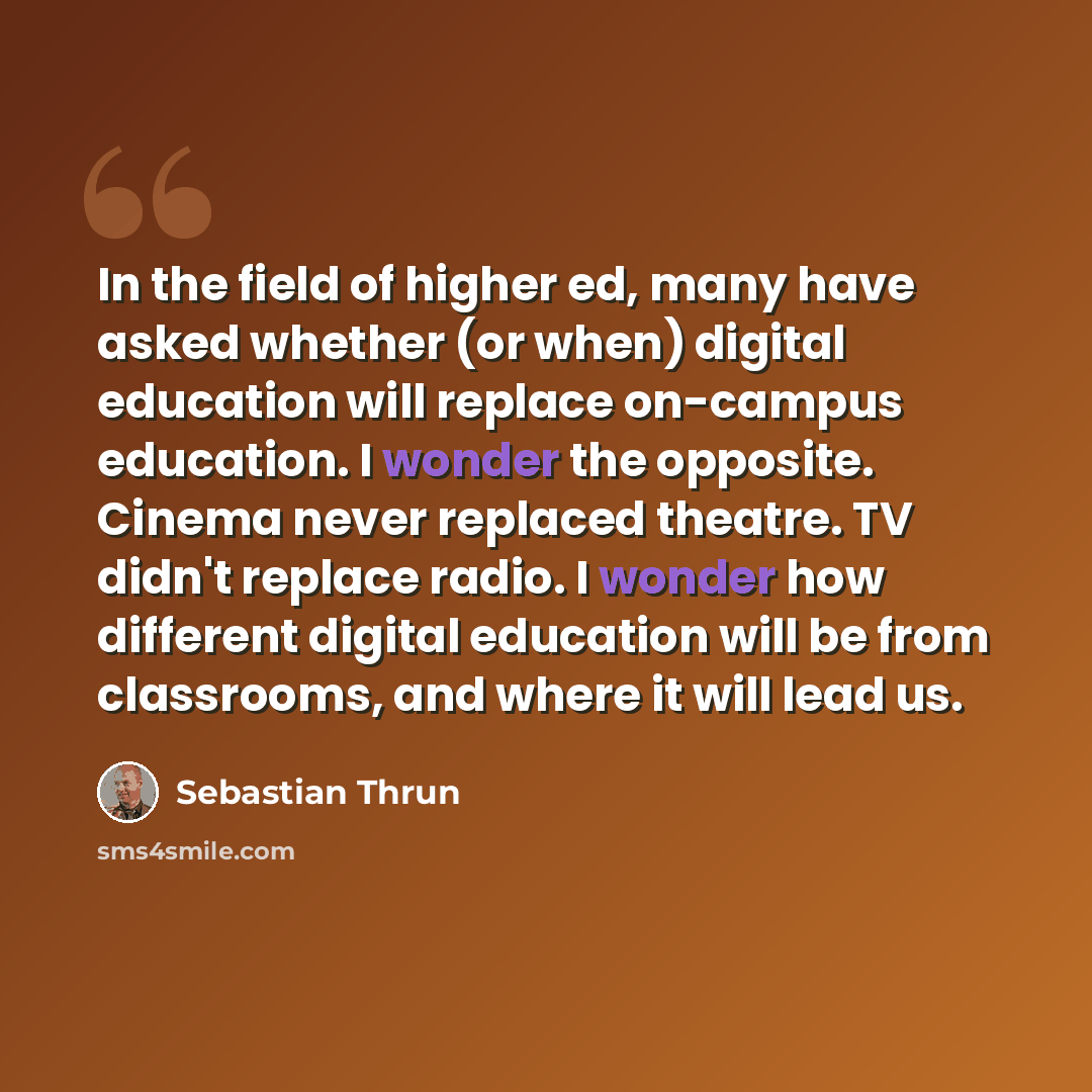 “In the field of higher ed, many have asked whether (or when) digital education will replace on-campus education. I wonder the opposite. Cinema never replaced theatre. TV didn't replace radio. I wonder how different digital education will be from classrooms, and where it will lead us.” quote by Sebastian Thrun