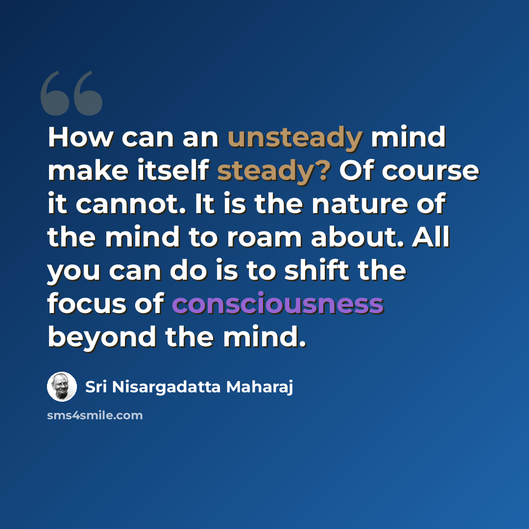 “How can an unsteady mind make itself steady? Of course it cannot. It is the nature of the mind to roam about. All you can do is to shift the focus of consciousness beyond the mind.” quote by Sri Nisargadatta Maharaj