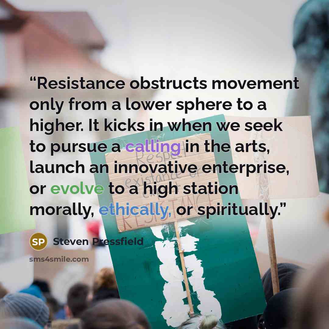 “Resistance obstructs movement only from a lower sphere to a higher. It kicks in when we seek to pursue a calling in the arts, launch an innovative enterprise, or evolve to a high station morally, ethically, or spiritually.” quote by Steven Pressfield