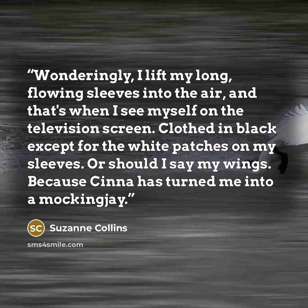 “Wonderingly, I lift my long, flowing sleeves into the air, and that's when I see myself on the television screen. Clothed in black except for the white patches on my sleeves. Or should I say my wings. Because Cinna has turned me into a mockingjay.” quote by Suzanne Collins