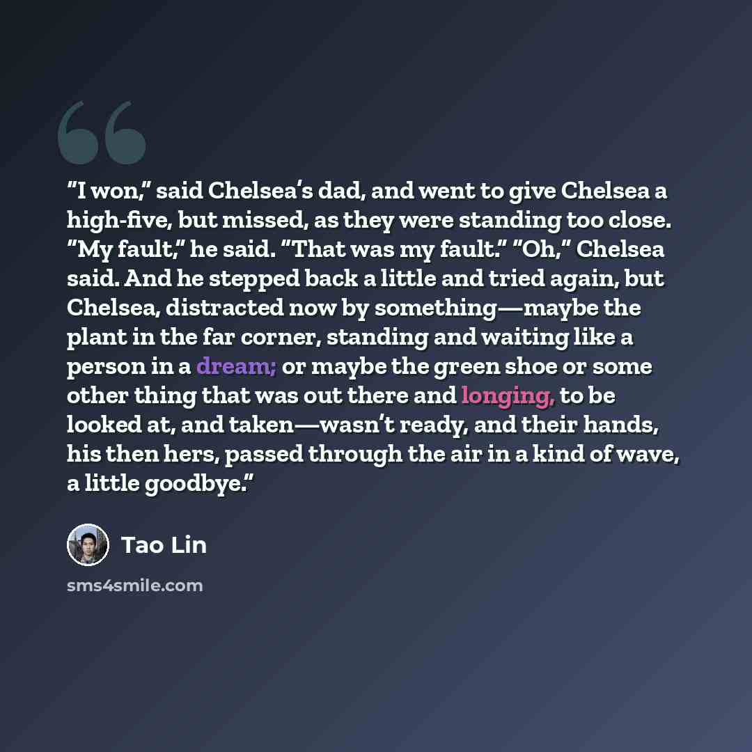 “I won,” said Chelsea’s dad, and went to give Chelsea a high-five, but missed, as they were standing too close. “My fault,” he said. “That was my fault.” “Oh,” Chelsea said. And he stepped back a little and tried again, but Chelsea, distracted now by something—maybe the plant in the far corner…” quote by Tao Lin