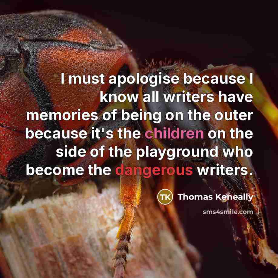 “I must apologise because I know all writers have memories of being on the outer because it's the children on the side of the playground who become the dangerous writers.” quote by Thomas Keneally