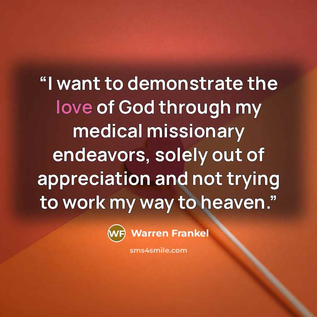 “I want to demonstrate the love of God through my medical missionary endeavors, solely out of appreciation and not trying to work my way to heaven.” quote by Warren Frankel