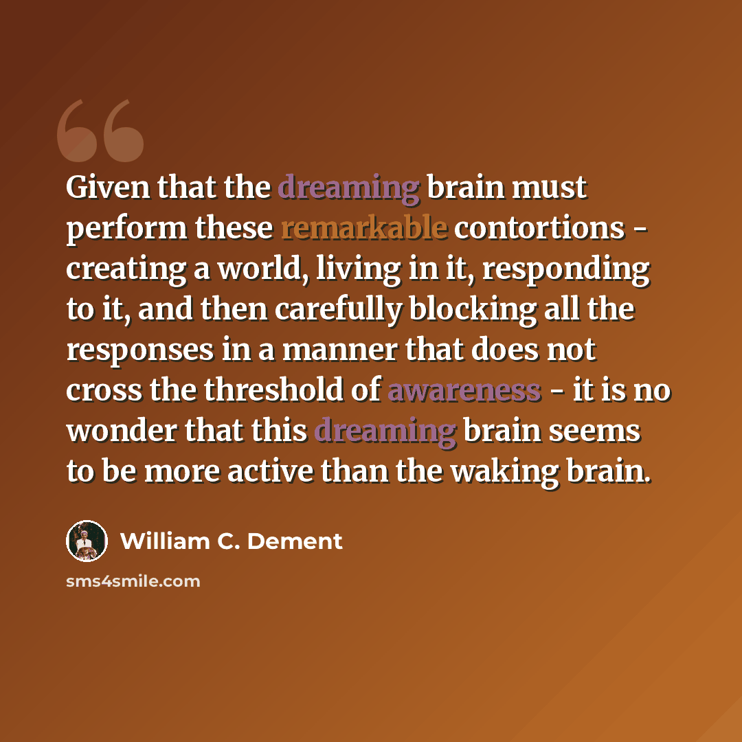 “Given that the dreaming brain must perform these remarkable contortions - creating a world, living in it, responding to it, and then carefully blocking all the responses in a manner that does not cross the threshold of awareness - it is no wonder that this dreaming brain seems to be more active…” quote by William C. Dement