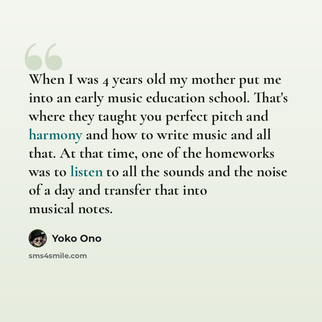 “When I was 4 years old my mother put me into an early music education school. That's where they taught you perfect pitch and harmony and how to write music and all that. At that time, one of the homeworks was to listen to all the sounds and the noise of a day and transfer that into musical notes.” quote by Yoko Ono