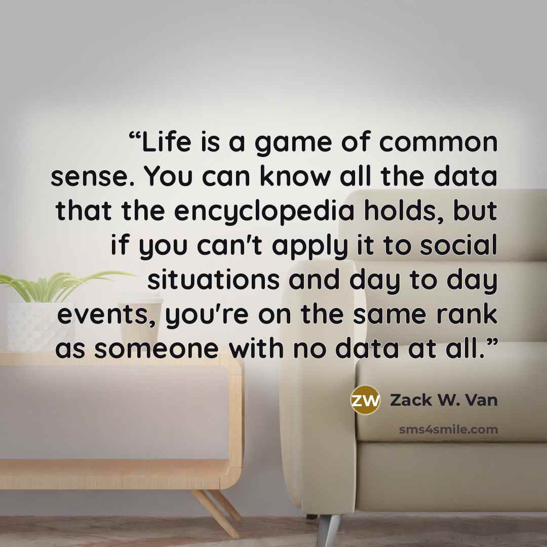 “Life is a game of common sense. You can know all the data that the encyclopedia holds, but if you can't apply it to social situations and day to day events, you're on the same rank as someone with no data at all.” quote by Zack W. Van