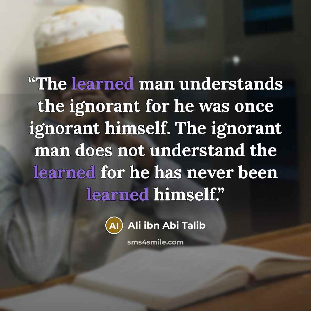 “The learned man understands the ignorant for he was once ignorant himself. The ignorant man does not understand the learned for he has never been learned himself.” quote by Ali ibn Abi Talib