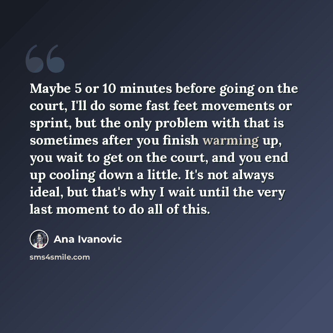 “Maybe 5 or 10 minutes before going on the court, I'll do some fast feet movements or sprint, but the only problem with that is sometimes after you finish warming up, you wait to get on the court, and you end up cooling down a little. It's not always ideal, but that's why I wait until the very last…” quote by Ana Ivanovic