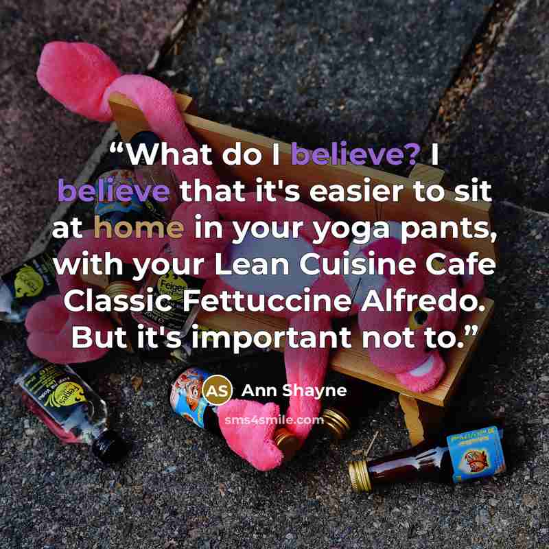 “What do I believe? I believe that it's easier to sit at home in your yoga pants, with your Lean Cuisine Cafe Classic Fettuccine Alfredo. But it's important not to.” quote by Ann Shayne