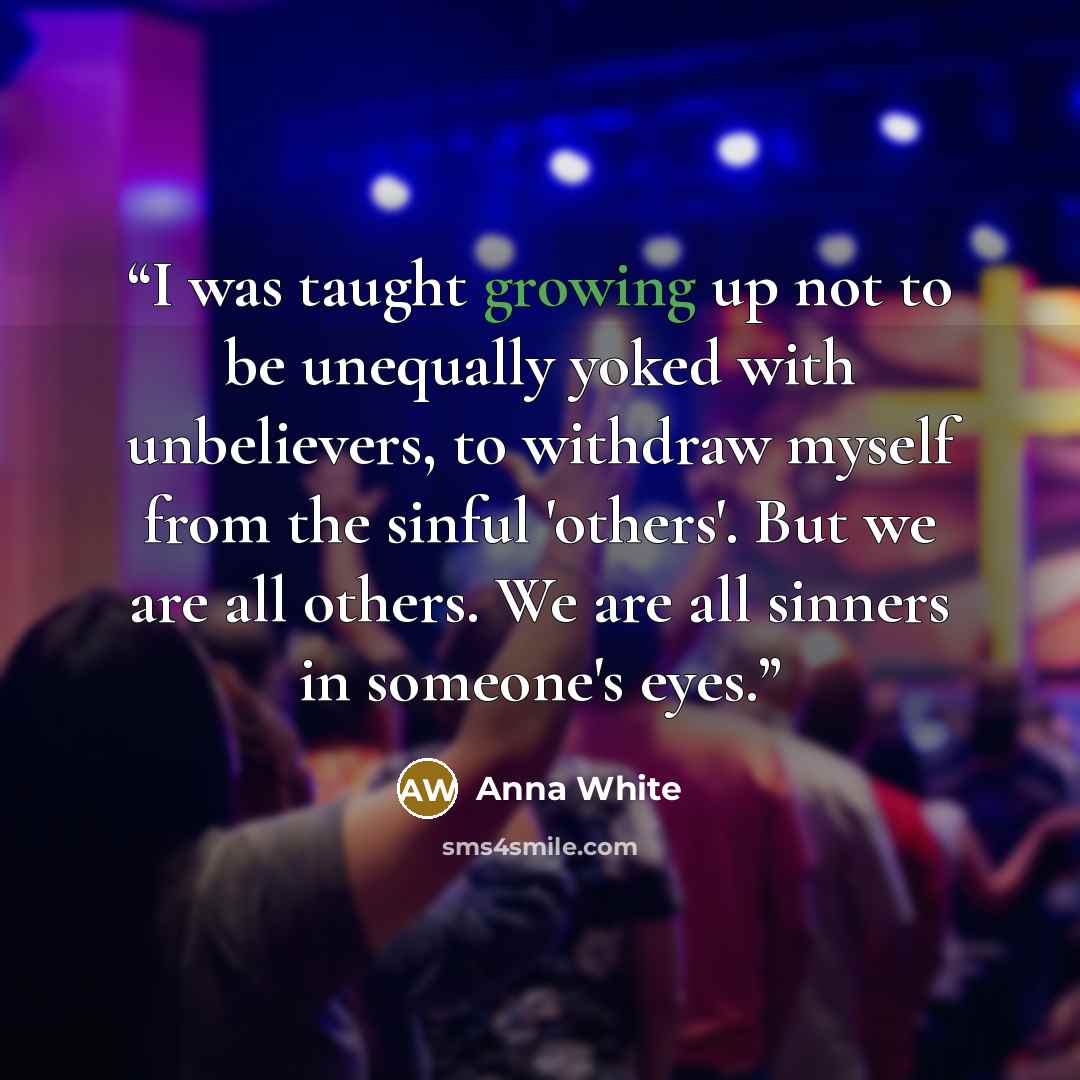 “I was taught growing up not to be unequally yoked with unbelievers, to withdraw myself from the sinful 'others'. But we are all others. We are all sinners in someone's eyes.” quote by Anna White