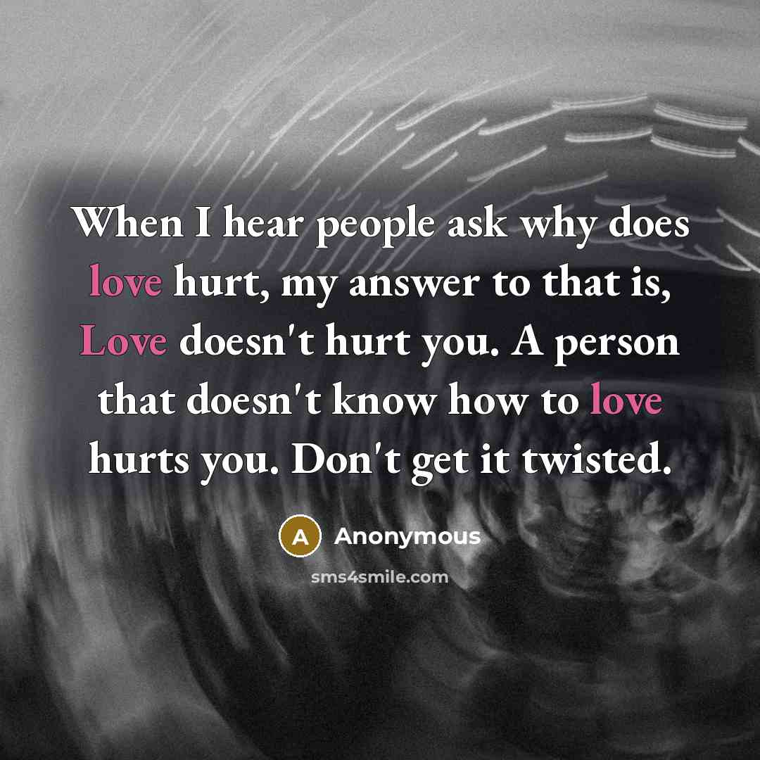 “When I hear people ask why does love hurt, my answer to that is, Love doesn't hurt you. A person that doesn't know how to love hurts you. Don't get it twisted.” quote by Anonymous