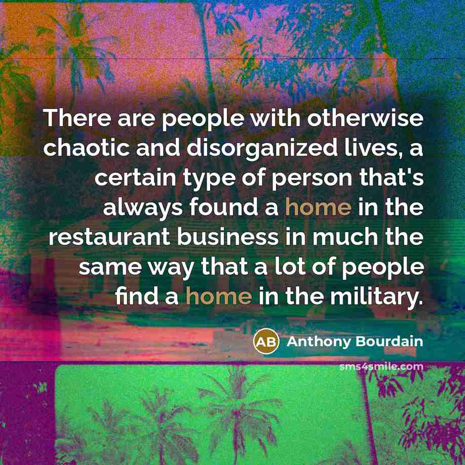 “There are people with otherwise chaotic and disorganized lives, a certain type of person that's always found a home in the restaurant business in much the same way that a lot of people find a home in the military.” quote by Anthony Bourdain
