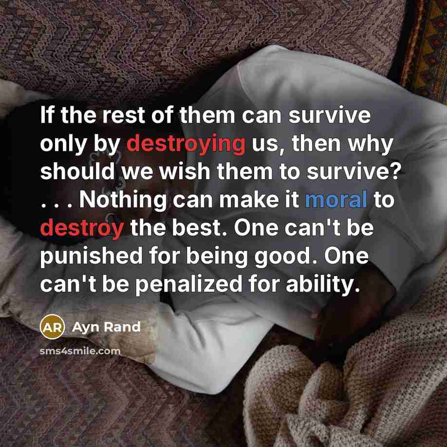 “If the rest of them can survive only by destroying us, then why should we wish them to survive? . . . Nothing can make it moral to destroy the best. One can't be punished for being good. One can't be penalized for ability.” quote by Ayn Rand