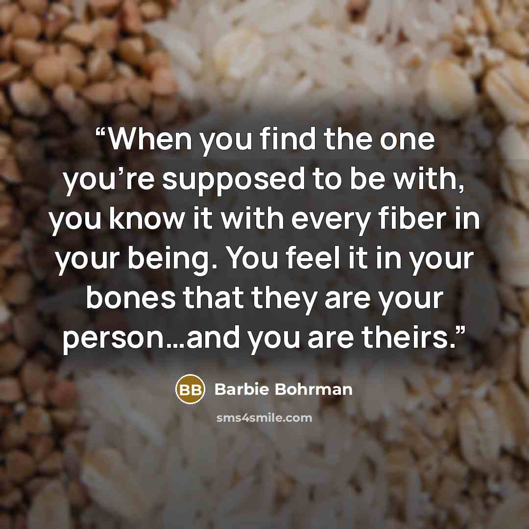 “When you find the one you’re supposed to be with, you know it with every fiber in your being. You feel it in your bones that they are your person…and you are theirs.” quote by Barbie Bohrman