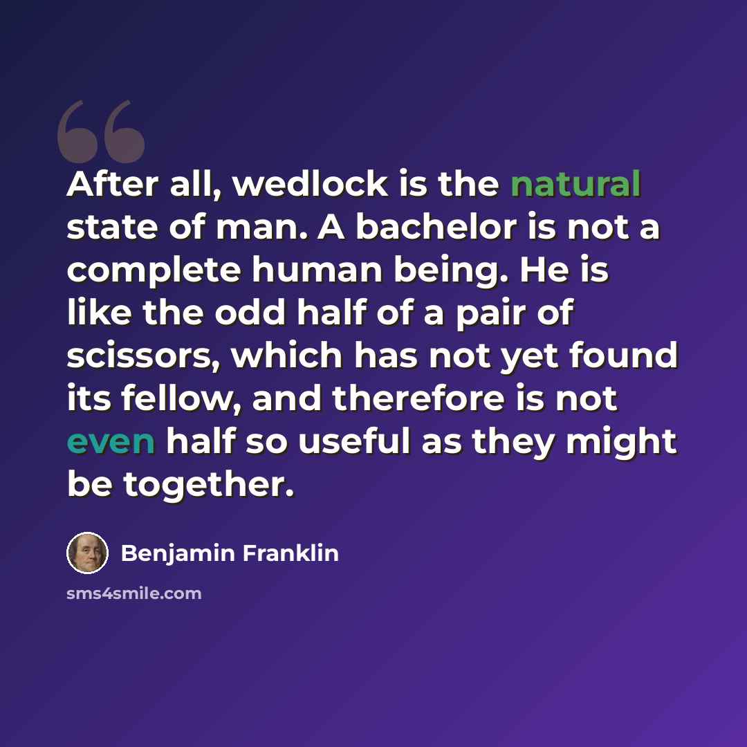 “After all, wedlock is the natural state of man. A bachelor is not a complete human being. He is like the odd half of a pair of scissors, which has not yet found its fellow, and therefore is not even half so useful as they might be together.” quote by Benjamin Franklin