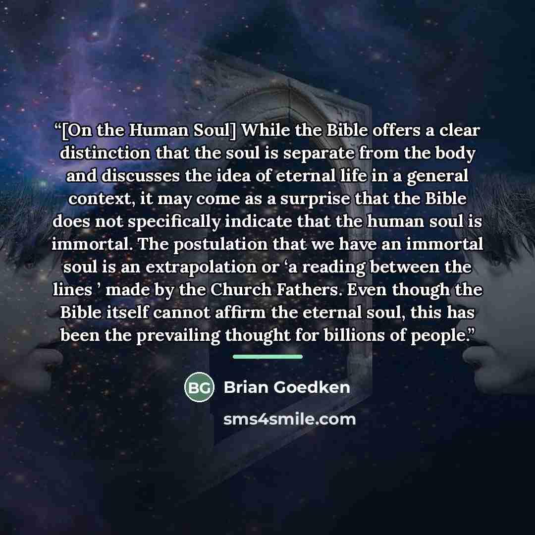 “[On the Human Soul] While the Bible offers a clear distinction that the soul is separate from the body and discusses the idea of eternal life in a general context, it may come as a surprise that the Bible does not specifically indicate that the human soul is immortal. The postulation that we have…” quote by Brian Goedken