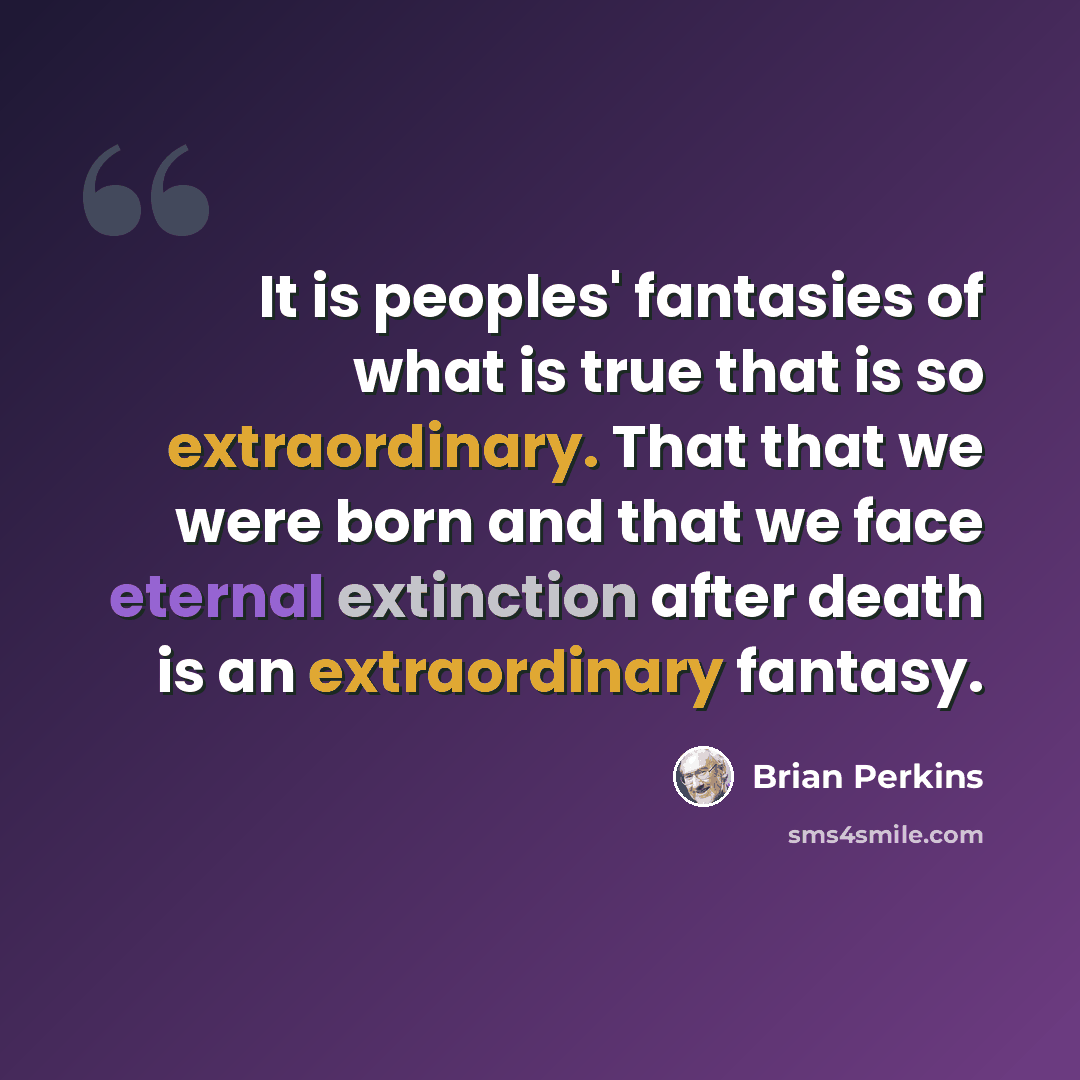 “It is peoples' fantasies of what is true that is so extraordinary. That that we were born and that we face eternal extinction after death is an extraordinary fantasy.” quote by Brian Perkins