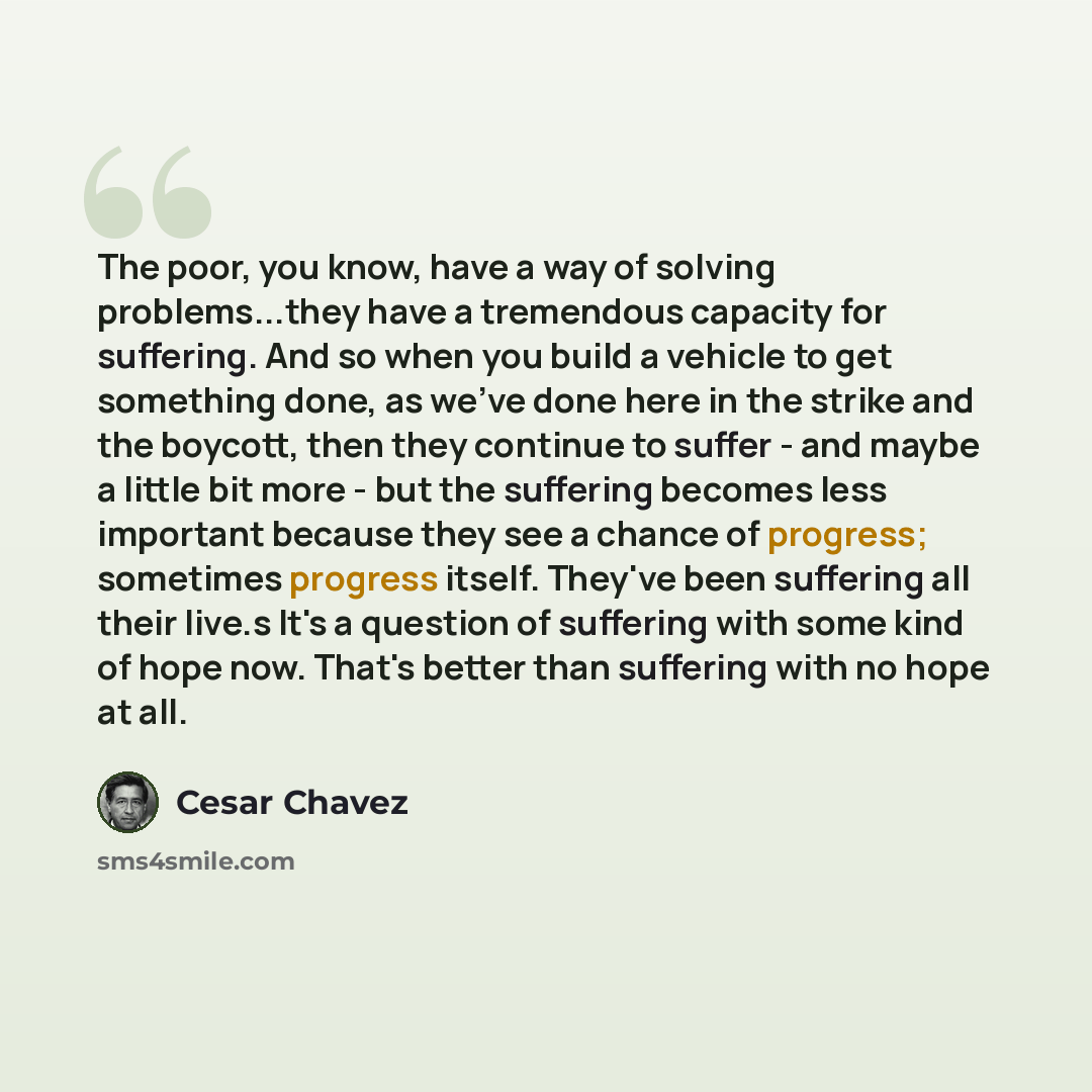 “The poor, you know, have a way of solving problems...they have a tremendous capacity for suffering. And so when you build a vehicle to get something done, as we've done here in the strike and the boycott, then they continue to suffer - and maybe a little bit more - but the suffering becomes less…” quote by Cesar Chavez