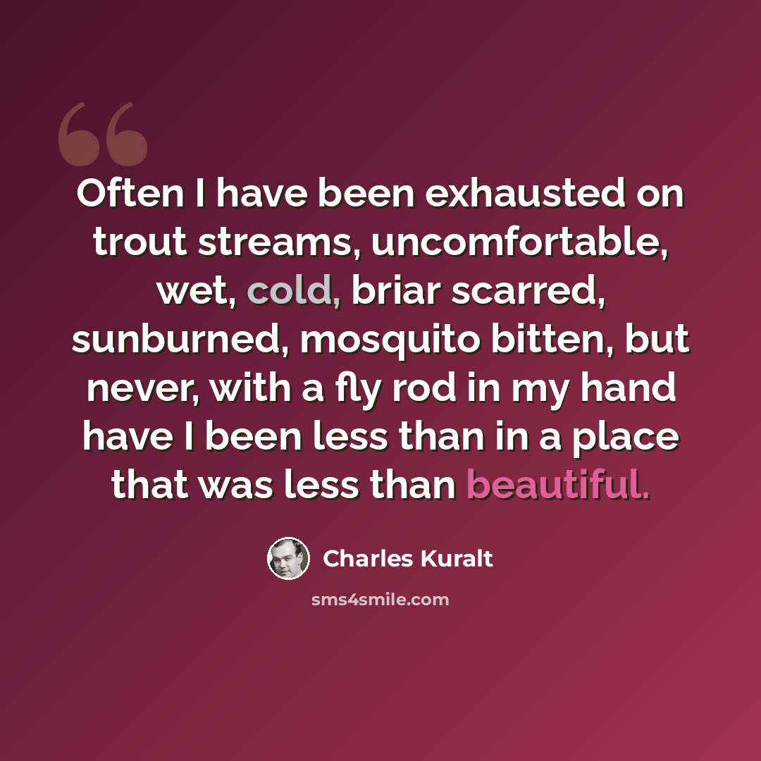“Often I have been exhausted on trout streams, uncomfortable, wet, cold, briar scarred, sunburned, mosquito bitten, but never, with a fly rod in my hand have I been less than in a place that was less than beautiful.” quote by Charles Kuralt