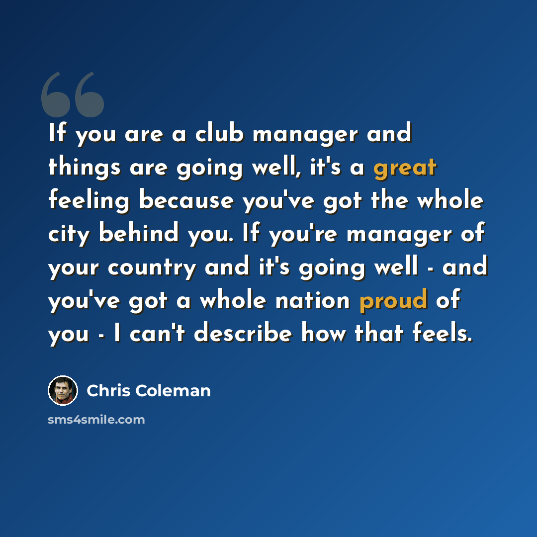 “If you are a club manager and things are going well, it's a great feeling because you've got the whole city behind you. If you're manager of your country and it's going well - and you've got a whole nation proud of you - I can't describe how that feels.” quote by Chris Coleman
