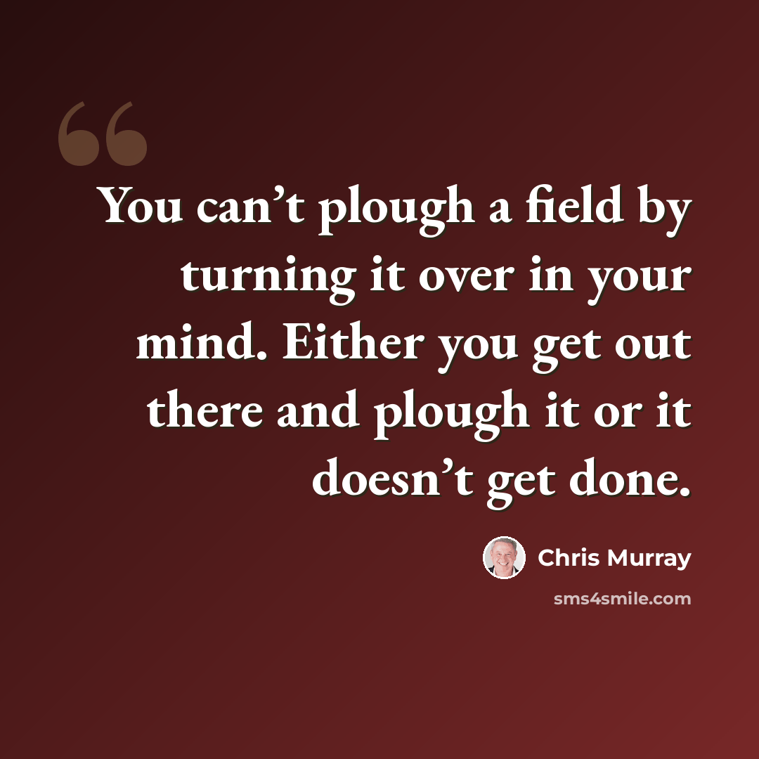 “You can’t plough a field by turning it over in your mind. Either you get out there and plough it or it doesn’t get done.” quote by Chris Murray