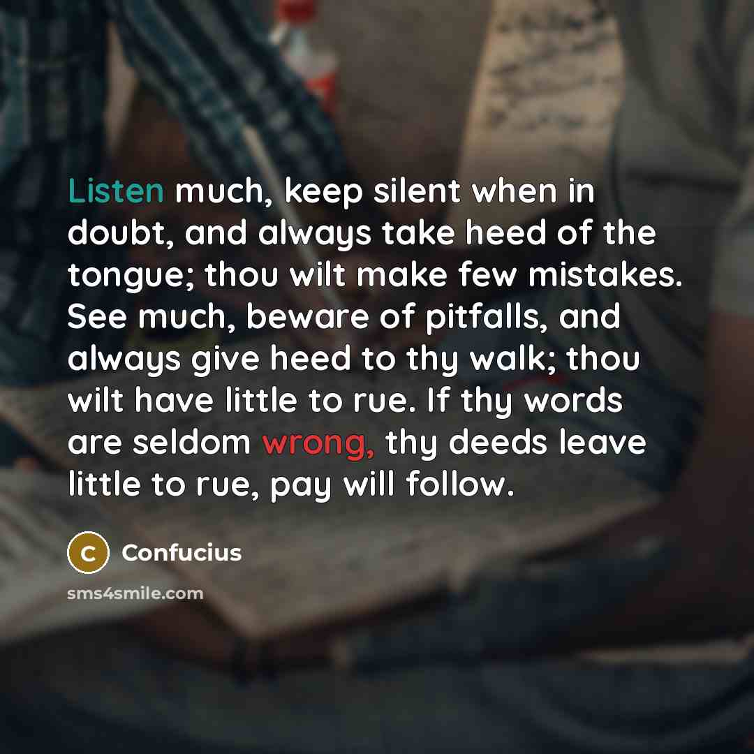 “Listen much, keep silent when in doubt, and always take heed of the tongue; thou wilt make few mistakes. See much, beware of pitfalls, and always give heed to thy walk; thou wilt have little to rue. If thy words are seldom wrong, thy deeds leave little to rue, pay will follow.” quote by Confucius