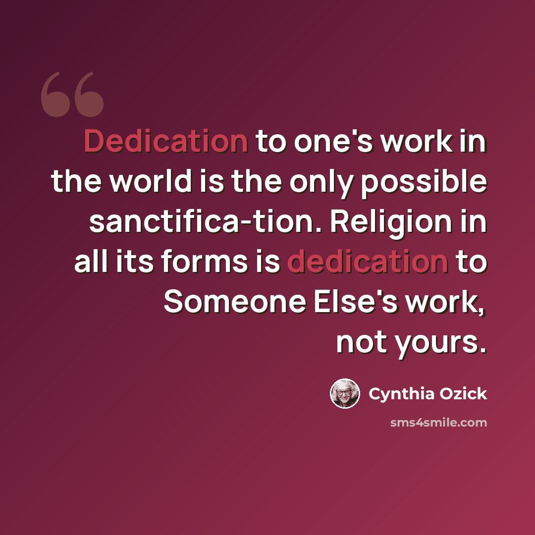“Dedication to one's work in the world is the only possible sanctifica-tion. Religion in all its forms is dedication to Someone Else's work, not yours.” quote by Cynthia Ozick